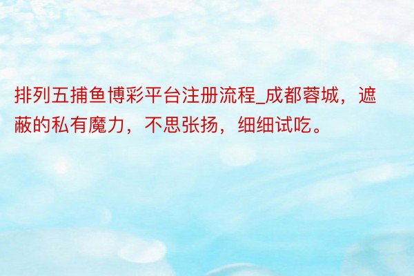 排列五捕鱼博彩平台注册流程_成都蓉城，遮蔽的私有魔力，不思张扬，细细试吃。