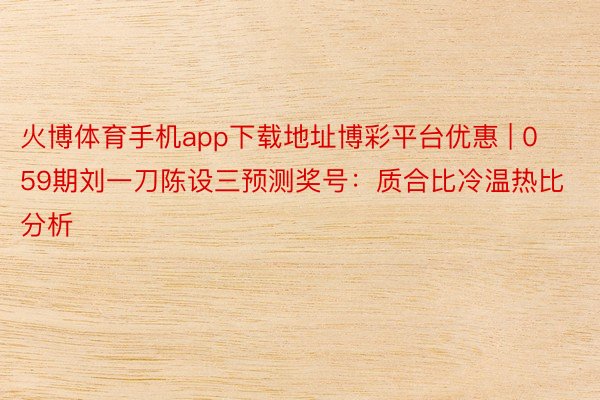 火博体育手机app下载地址博彩平台优惠 | 059期刘一刀陈设三预测奖号：质合比冷温热比分析