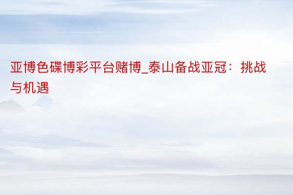 亚博色碟博彩平台赌博_泰山备战亚冠：挑战与机遇