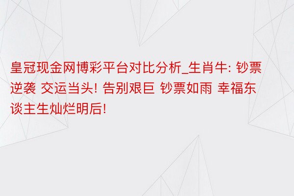 皇冠现金网博彩平台对比分析_生肖牛: 钞票逆袭 交运当头! 告别艰巨 钞票如雨 幸福东谈主生灿烂明后!