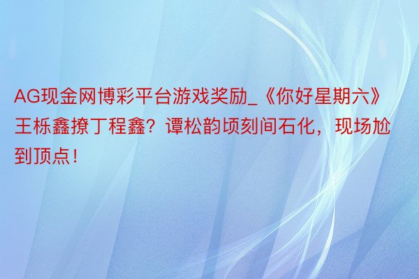 AG现金网博彩平台游戏奖励_《你好星期六》王栎鑫撩丁程鑫？谭松韵顷刻间石化，现场尬到顶点！