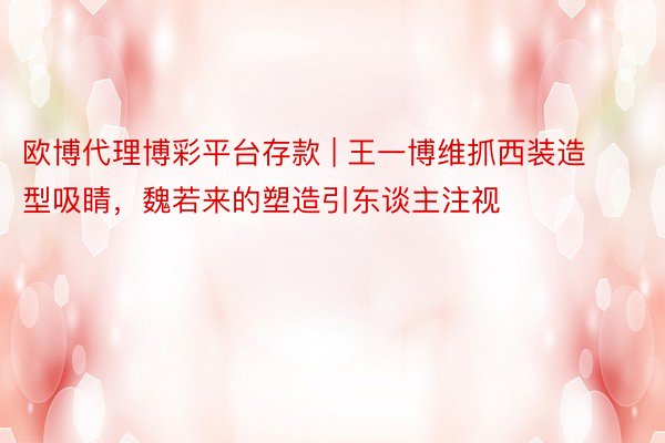 欧博代理博彩平台存款 | 王一博维抓西装造型吸睛，魏若来的塑造引东谈主注视