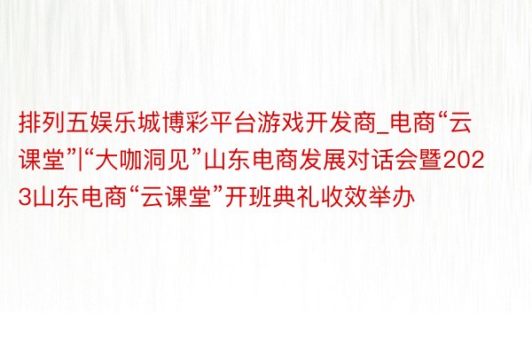 排列五娱乐城博彩平台游戏开发商_电商“云课堂”|“大咖洞见”山东电商发展对话会暨2023山东电商“云课堂”开班典礼收效举办