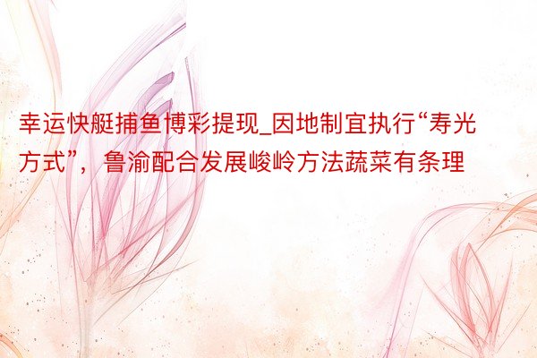 幸运快艇捕鱼博彩提现_因地制宜执行“寿光方式”，鲁渝配合发展峻岭方法蔬菜有条理