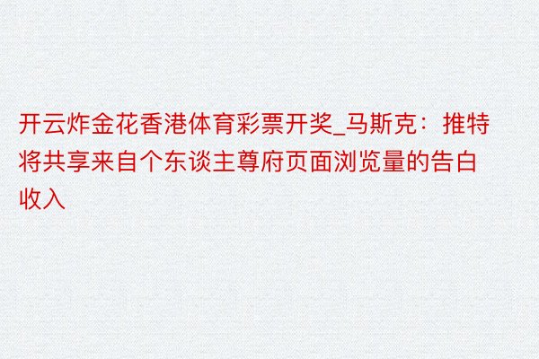 开云炸金花香港体育彩票开奖_马斯克：推特将共享来自个东谈主尊府页面浏览量的告白收入