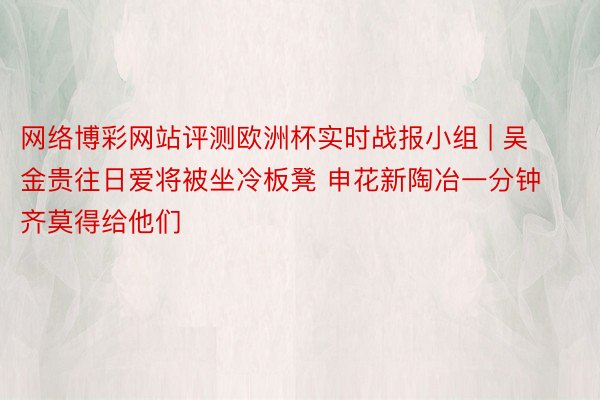 网络博彩网站评测欧洲杯实时战报小组 | 吴金贵往日爱将被坐冷板凳 申花新陶冶一分钟齐莫得给他们