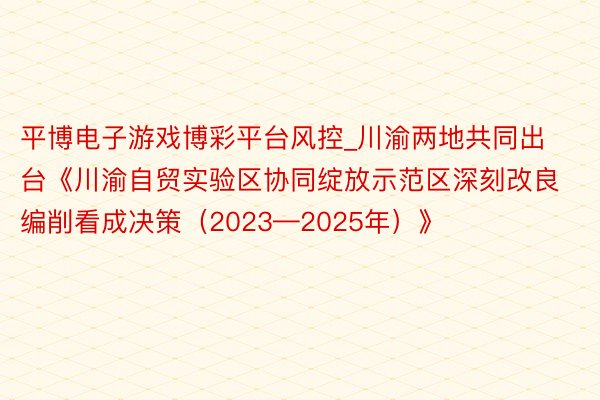 平博电子游戏博彩平台风控_川渝两地共同出台《川渝自贸实验区协同绽放示范区深刻改良编削看成决策（2023—2025年）》