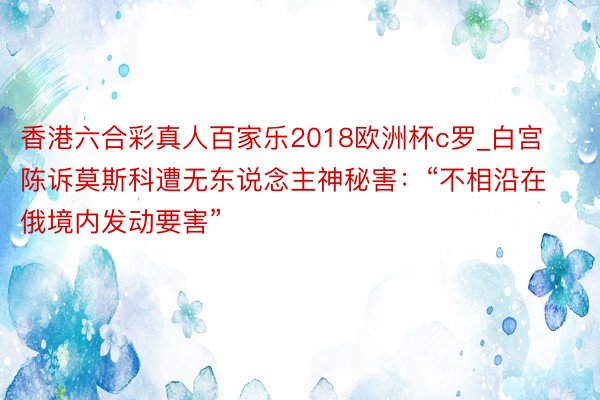 香港六合彩真人百家乐2018欧洲杯c罗_白宫陈诉莫斯科遭无东说念主神秘害：“不相沿在俄境内发动要害”