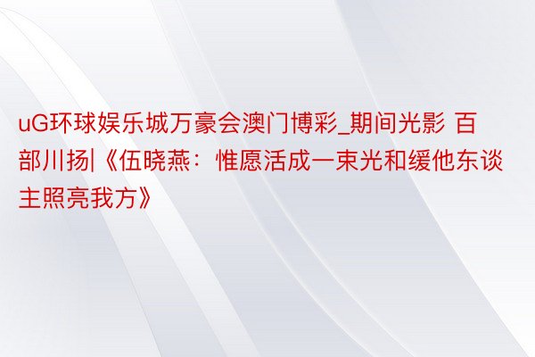 uG环球娱乐城万豪会澳门博彩_期间光影 百部川扬|《伍晓燕:惟愿活成一束光和缓他东谈主照亮我方》