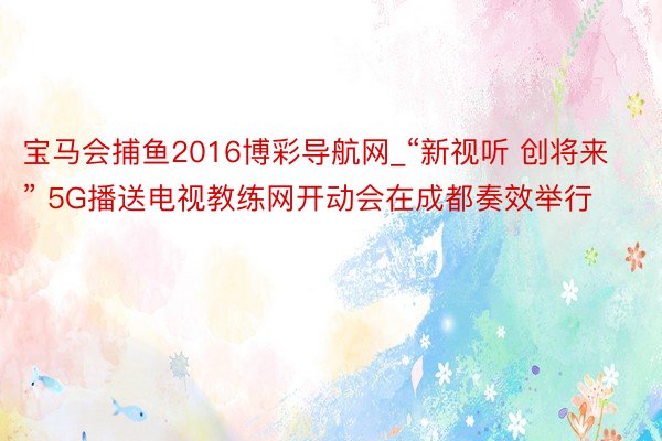 宝马会捕鱼2016博彩导航网_“新视听 创将来” 5G播送电视教练网开动会在成都奏效举行