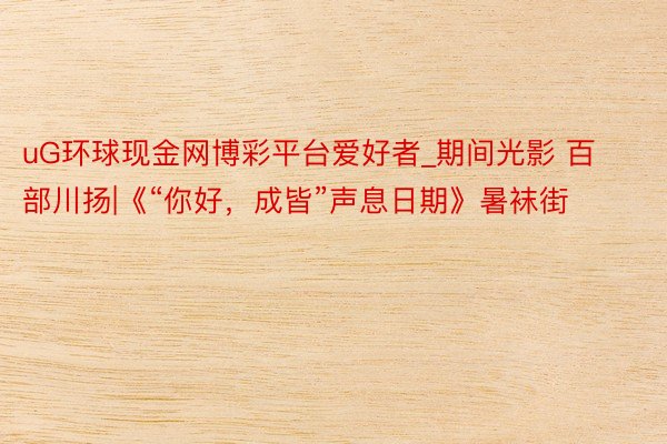 uG环球现金网博彩平台爱好者_期间光影 百部川扬|《“你好,成皆”声息日期》暑袜街