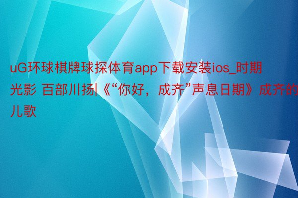 uG环球棋牌球探体育app下载安装ios_时期光影 百部川扬|《“你好,成齐”声息日期》成齐的儿歌