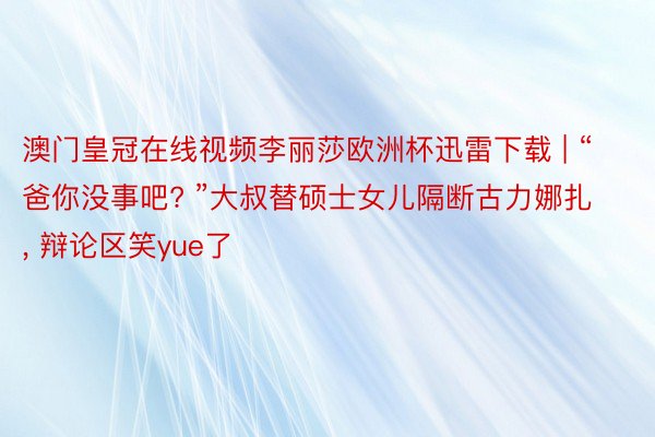 澳门皇冠在线视频李丽莎欧洲杯迅雷下载 | “爸你没事吧? ”大叔替硕士女儿隔断古力娜扎, 辩论区笑y