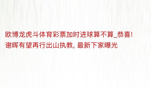 欧博龙虎斗体育彩票加时进球算不算_恭喜! 谢晖有望再行出山执教, 最新下家曝光