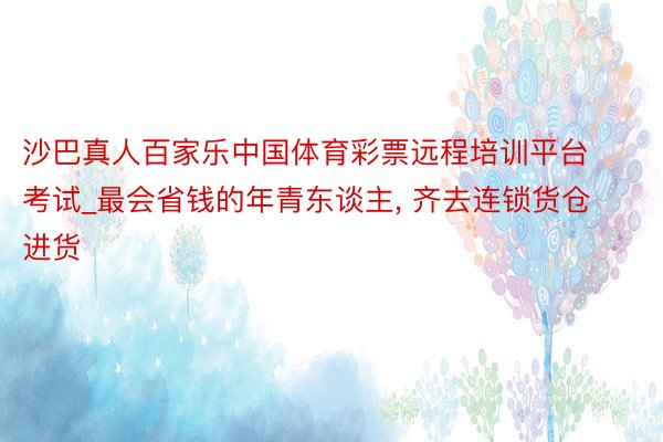 沙巴真人百家乐中国体育彩票远程培训平台考试_最会省钱的年青东谈主, 齐去连锁货仓进货