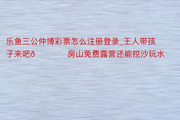 乐鱼三公仲博彩票怎么注册登录_王人带孩子来吧🏕️房山免费露营还能挖沙玩水