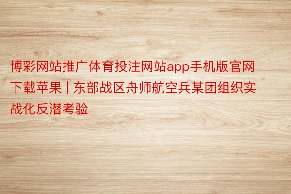博彩网站推广体育投注网站app手机版官网下载苹果 | 东部战区舟师航空兵某团组织实战化反潜考验