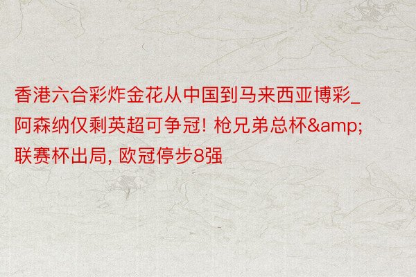 香港六合彩炸金花从中国到马来西亚博彩_阿森纳仅剩英超可争冠! 枪兄弟总杯&联赛杯出局, 欧冠停步8强