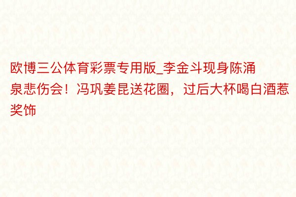 欧博三公体育彩票专用版_李金斗现身陈涌泉悲伤会！冯巩姜昆送花圈，过后大杯喝白酒惹奖饰