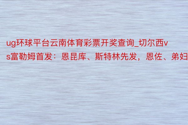 ug环球平台云南体育彩票开奖查询_切尔西vs富勒姆首发：恩昆库、斯特林先发，恩佐、弟妇出战