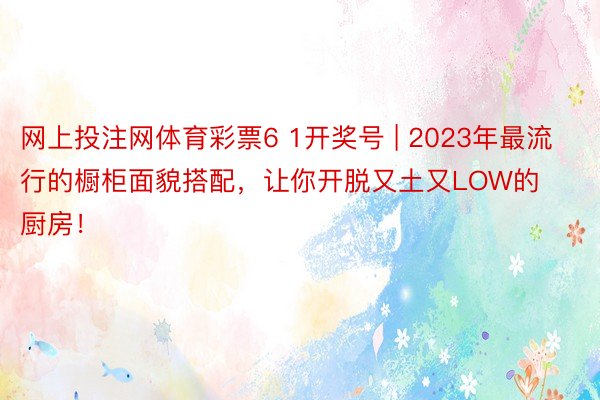 网上投注网体育彩票6 1开奖号 | 2023年最流行的橱柜面貌搭配，让你开脱又土又LOW的厨房！