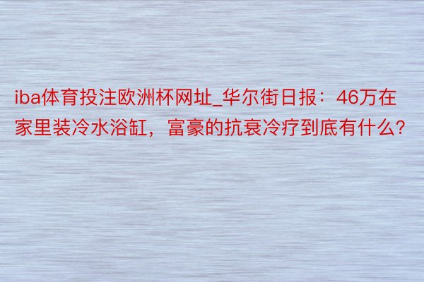iba体育投注欧洲杯网址_华尔街日报：46万在家里装冷水浴缸，富豪的抗衰冷疗到底有什么？