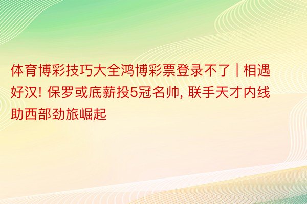 体育博彩技巧大全鸿博彩票登录不了 | 相遇好汉! 保罗或底薪投5冠名帅, 联手天才内线助西部劲旅崛起