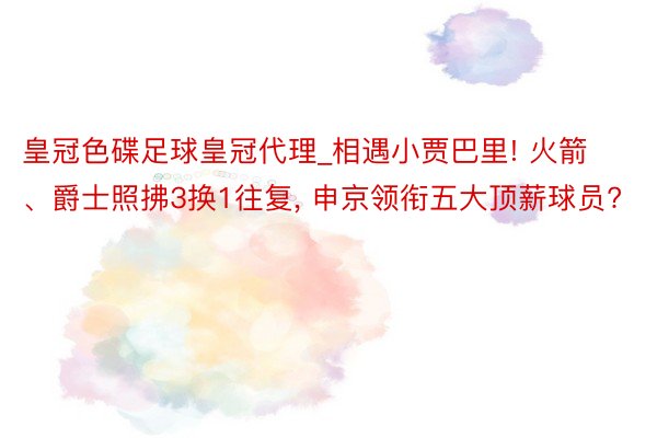 皇冠色碟足球皇冠代理_相遇小贾巴里! 火箭、爵士照拂3换1往复, 申京领衔五大顶薪球员?