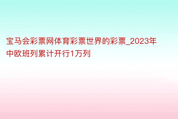宝马会彩票网体育彩票世界的彩票_2023年中欧班列累计开行1万列