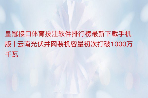 皇冠接口体育投注软件排行榜最新下载手机版 | 云南光伏并网装机容量初次打破1000万千瓦
