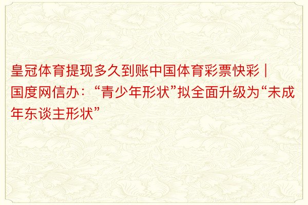 皇冠体育提现多久到账中国体育彩票快彩 | 国度网信办：“青少年形状”拟全面升级为“未成年东谈主形状”