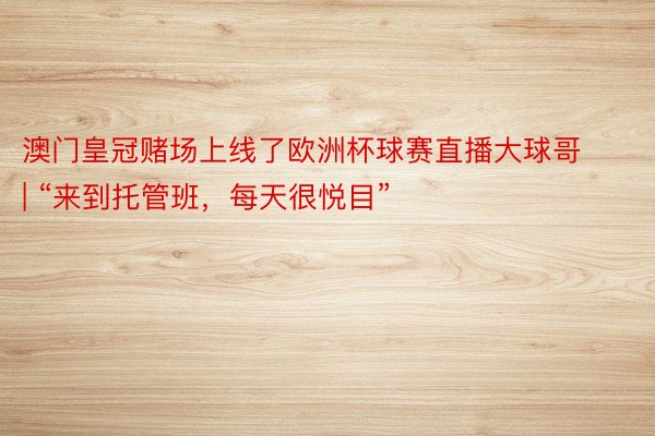 澳门皇冠赌场上线了欧洲杯球赛直播大球哥 | “来到托管班，每天很悦目”