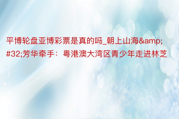 平博轮盘亚博彩票是真的吗_朝上山海&#32;芳华牵手：粤港澳大湾区青少年走进林芝