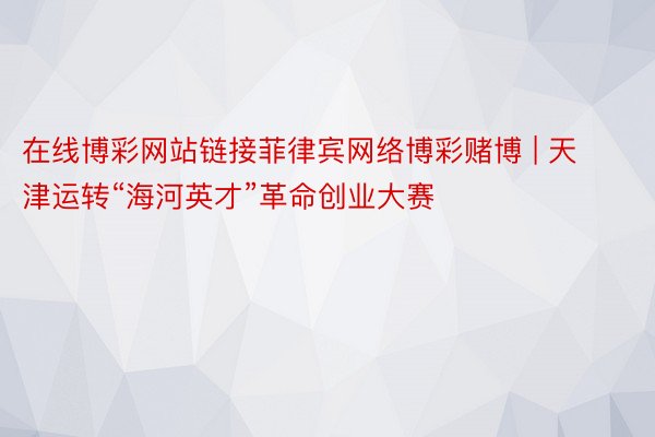 在线博彩网站链接菲律宾网络博彩赌博 | 天津运转“海河英才”革命创业大赛