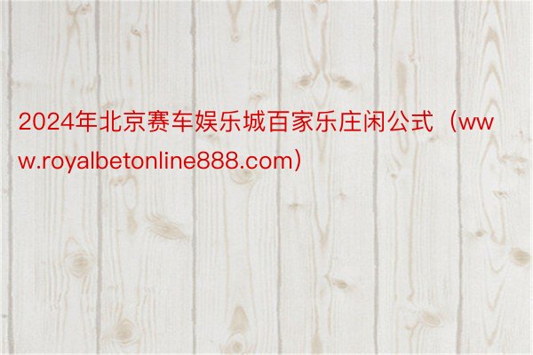 2024年北京赛车娱乐城百家乐庄闲公式（www.royalbetonline888.com）