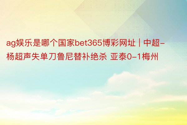 ag娱乐是哪个国家bet365博彩网址 | 中超-杨超声失单刀鲁尼替补绝杀 亚泰0-1梅州