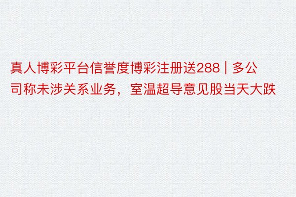 真人博彩平台信誉度博彩注册送288 | 多公司称未涉关系业务，室温超导意见股当天大跌