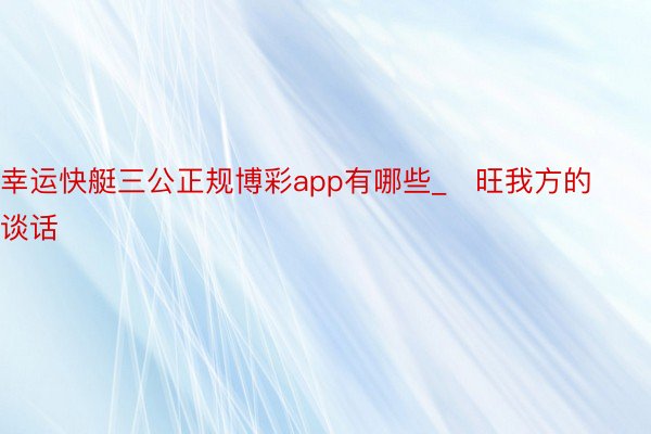 幸运快艇三公正规博彩app有哪些_旺我方的谈话