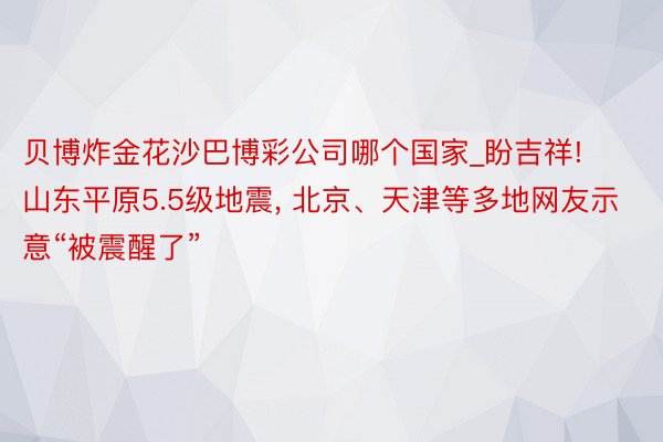 贝博炸金花沙巴博彩公司哪个国家_盼吉祥! 山东平原5.5级地震, 北京、天津等多地网友示意“被震醒了”
