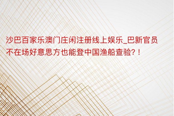 沙巴百家乐澳门庄闲注册线上娱乐_巴新官员不在场好意思方也能登中国渔船查验? !