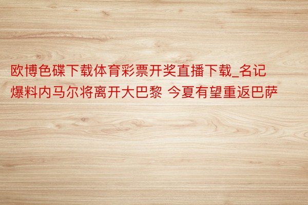 欧博色碟下载体育彩票开奖直播下载_名记爆料内马尔将离开大巴黎 今夏有望重返巴萨