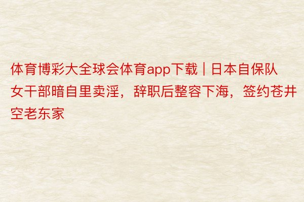 体育博彩大全球会体育app下载 | 日本自保队女干部暗自里卖淫，辞职后整容下海，签约苍井空老东家