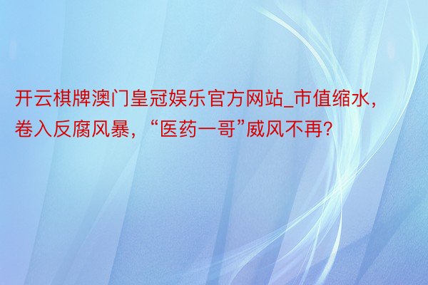 开云棋牌澳门皇冠娱乐官方网站_市值缩水，卷入反腐风暴，“医药一哥”威风不再？