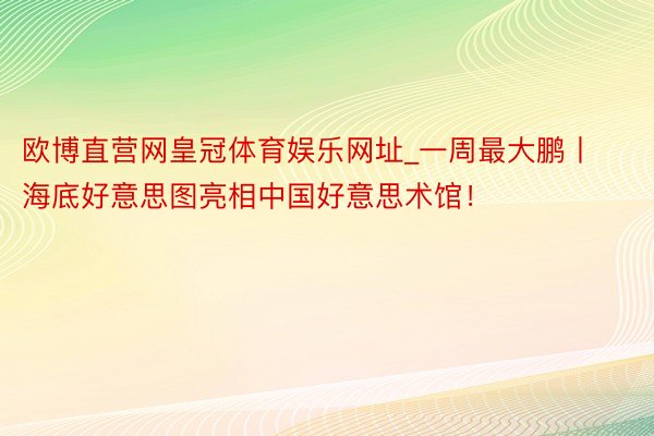 欧博直营网皇冠体育娱乐网址_一周最大鹏丨海底好意思图亮相中国好意思术馆！