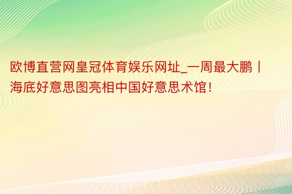 欧博直营网皇冠体育娱乐网址_一周最大鹏丨海底好意思图亮相中国好意思术馆！