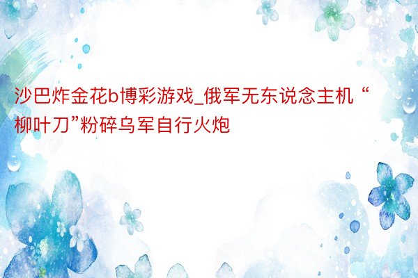 沙巴炸金花b博彩游戏_俄军无东说念主机 “柳叶刀”粉碎乌军自行火炮