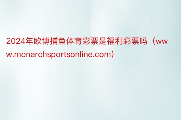 2024年欧博捕鱼体育彩票是福利彩票吗（www.monarchsportsonline.com）