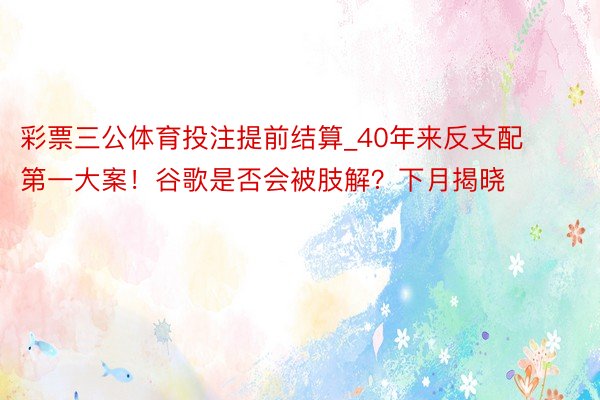 彩票三公体育投注提前结算_40年来反支配第一大案！谷歌是否会被肢解？下月揭晓