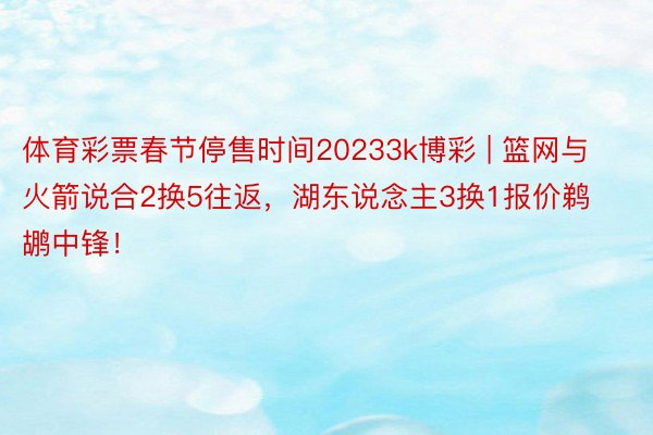 体育彩票春节停售时间20233k博彩 | 篮网与火箭说合2换5往返，湖东说念主3换1报价鹈鹕中锋！