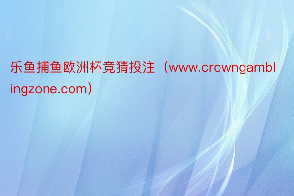 乐鱼捕鱼欧洲杯竞猜投注（www.crowngamblingzone.com）